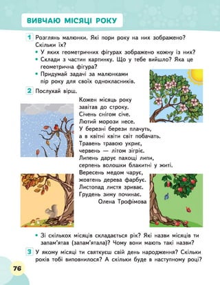 ВИВЧАЮ МІСЯЦІ РОКУ
1 Розглянь малюнки. Які пори року на них зображено?
Скільки їх?
• У яких геометричних фігурах зображено кожну із них?
• Склади з частин картинку. Що у тебе вийшло? Яка це
геометрична фігура?
• Придумай задачі за малюнками
пір року для своїх однокласників.
Послухай вірш.
Кожен місяць року
завітав до строку.
Січень снігом січе.
Лютий морози несе.
У березні берези плачуть,
а в квітні квіти світ побачать.
Травень травою укриє,
червень — літом зігріє.
Липень дарує пахощі липи,
серпень волошки блакитні у житі.
Вересень медом чарує,
жовтень дерева фарбує.
Листопад листя зриває.
Грудень зиму починає.
Олена Трофімова•
• Зі скількох місяців складається рік? Які назви місяців ти
запам’ятав (запам’ятала)? Чому вони мають такі назви?
У якому місяці ти святкуєш свій день народження? Скільки
років тобі виповнилося? А скільки буде в наступному році?
76
 