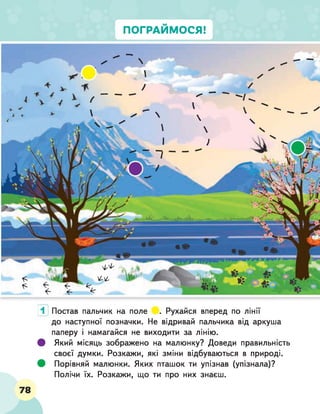 ПОГРАЙМОСЯ!
1 Постав пальчик на поле . Рухайся вперед по лінії
до наступної позначки. Не відривай пальчика від аркуша
паперу і намагайся не виходити за лінію.
# Який місяць зображено на малюнку? Доведи правильність
своєї думки. Розкажи, які зміни відбуваються в природі.
# Порівняй малюнки. Яких пташок ти упізнав (упізнала)?
Полічи їх. Розкажи, що ти про них знаєш.
78
 