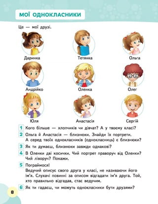 МОЇ ОДНОКЛАСНИКИ
Це — мої друзі.
Даринка
Андрійко
Тетянка
Оленка
Ольга
Олег
Юля Анастасія Сергій
Кого більше — хлопчиків чи дівчат? А у твоєму класі?
Ольга й Анастасія — близнюки. Знайди їх портрети.
А серед твоїх однокласників (однокласниць) є близнюки?
Як ти думаєш, близнюки завжди однакові?
В Оленки дві косички. Чий портрет праворуч від Оленки?
Чий ліворуч? Покажи.
5 Пограймося!
Ведучий описує свого друга у класі, не називаючи його
ім’я. Слухачі повинні за описом відгадати ім’я друга. Той,
хто правильно відгадав, стає ведучим.
Як ти гадаєш, чи можуть однокласники бути друзями?
8
 
