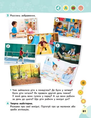 ©
З Розглянь зображення•
• Чим займалися діти в понеділок? Де були у четвер?
Коли діти читали? Як провели другий день тижня?
У який день вони гуляли у парку? А що вони робили
за день до цього? Що діти робили у вихідні дні?
Творча майстерня.
Розкажи про свої вихідні. Підготуй про це малюнок або
зроби аплікацію.
І шшм
81
 