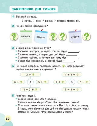 ЗАКРІПЛЮЮ ДНІ ТИЖНЯ
Відгадай загадку.
7 ночей, 7 днів, 7 ранків, 7 вечорів триває він.
Які дні тижня пропущено?
У який день тижня це буде?
• Сьогодні вівторок, а через три дні буде
• Сьогодні четвер, а через два дні буде _
• Сьогодні субота, а чотири дні тому був
• Учора був понеділок, а завтра буде___
Які числа потрібно поставити замість щоб результат
дорівнював числам у кружечках?
4 +
1 + 1 + ?
7 - 1 - ?
?
Розв’яжи задачі.
• Щодня мама дає Олі 1 яблуко.
Скільки всього яблук з’їдає Оля протягом тижня?
• Протягом тижня мама мала дати Насті із собою в школу
5 груш. Але дівчинка два дні не відвідувала школу через
змагання. Скільки груш залишилося у мами?
82
 