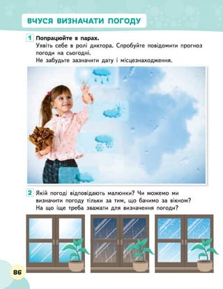 ВЧУСЯ ВИЗНАЧАТИ ПОГОДУ
Попрацюйте в парах.
Уявіть себе в ролі диктора. Спробуйте повідомити прогноз
погоди на сьогодні.
Не забудьте зазначити дату і місцезнаходження.
Якій погоді відповідають малюнки? Чи можемо ми
визначити погоду тільки за тим, що бачимо за вікном?
На що іще треба зважати для визначення погоди?
 