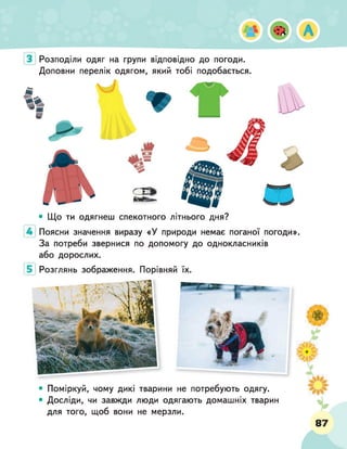 Розподіли одяг на групи відповідно до погоди.
Доповни перелік одягом, який тобі подобається.
• Що ти одягнеш спекотного літнього дня?
Поясни значення виразу «У природи немає поганої погоди».
За потреби звернися по допомогу до однокласників
або дорослих.
Розглянь зображення. Порівняй їх.
• Поміркуй, чому дикі тварини не потребують одягу.
• Досліди, чи завжди люди одягають домашніх тварин
для того, щоб вони не мерзли.
 