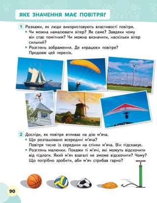 ЯКЕ ЗНАЧЕННЯ МАЄ ПОВІТРЯ?
Розкажи, як люди використовують властивості повітря.
• Чи можна намалювати вітер? Як саме? Завдяки чому
він стає помітним? Чи можна визначити, наскільки вітер
сильний?
• Розглянь зображення. Де «працює» повітря?
Продовж цей перелік.
Досліди, як повітря впливає на дію м’яча.
• Що розташовано всередині м’яча?
Повітря тисне із середини на стінки м’яча. Він підскакує.
• Розглянь малюнки. Покажи ті м’ячі, які можуть відскочити
від підлоги. Який м’яч взагалі не зможе відскочити? Чому?
Що потрібно зробити, аби м’яч стрибав гарно? " 9 е
 