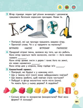 • Поміркуй, які ще прилади працюють завдяки вітру.
• Прочитай слова. Чи є ці предмети на малюнку?
ВІТРИЛО НАСОС ВІТРОМІР ПИЛОСОС
Придумай вітрові імена, залежно від того, що він робить.
Коли вітер грається твоїм волоссям, листям — його можна
назвати _________.
Коли вітер зриває листя з дерев і ганяє його по землі,
він може називатися _________.
Коли вітер дме у вітрило, йому підійде ім’я _________.
Екологічний проект.
• Поміркуй, які будівлі є у кожному місті.
• Що у твоєму місті (селі) може забруднювати повітря?
• Що можна зробити, щоб повітря стало чистішим?
• Побудуй із фігур екологічно чисте місто (село).
Чи мають бути у ньому дерева? А водойми?
і п
• Скільки фігур ти використав (використала)? Якої вони
форми? А кольору?
 