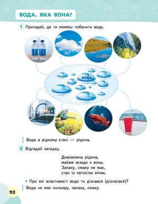 ВОДА. ЯКА ВОНА?
1 Пригадай, де ти можеш побачити воду.
Вода в рідкому стані — рідина.
2 Відгадай загадку.
Дивовижна рідина,
майже всюди є вона.
Запаху, смаку не має,
стан із легкістю міняє.
92
• Про які властивості води ти дізнався (дізналася)?
Вода не має кольору, запаху, смаку.
 