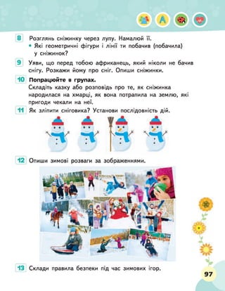 4* А
Розглянь сніжинку через лупу. Намалюй її.
• Які геометричні фігури і лінії ти побачив (побачила)
у сніжинок?
Уяви, що перед тобою африканець, який ніколи не бачив
снігу. Розкажи йому про сніг. Опиши сніжинки.
Попрацюйте в групах.
Складіть казку або розповідь про те, як сніжинка
народилася на хмарці, як вона потрапила на землю, які
пригоди чекали на неї.
Як зліпити сніговика? Установи послідовність дій.
 !
тг П ч- | ' - ' Т І '
Склади правила безпеки під час зимових ігор.
 