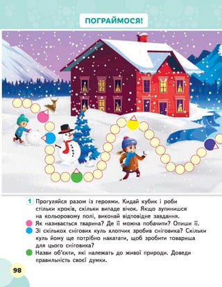 1 Прогуляйся разом із героями. Кидай кубик і роби
стільки кроків, скільки випаде вічок. Якщо зупинишся
на кольоровому полі, виконай відповідне завдання.
Як називається тварина? Де її можна побачити? Опиши її.
ф Зі скількох снігових куль хлопчик зробив сніговика? Скільки
куль йому ще потрібно накатати, щоб зробити товариша
для цього сніговика?
Назви об'єкти, які належать до живої природи. Доведи
правильність своєї думки.
98
 