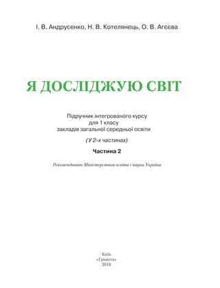 Підручник інтегрованого курсу
для 1 класу
закладів загальної середньої освіти
(У 2-х частинах)
Частина 2
І. В. Андрусенко, Н. В. Котелянець, О. В. Агєєва
Я досліджую світ
Київ
«Грамота»
2018
Рекомендовано Міністерством освіти і науки України
Право для безоплатного розміщення підручника в мережі Інтернет має
Міністерство освіти і науки України http://mon.gov.ua/ та Інститут модернізації змісту освіти https://imzo.gov.ua
 