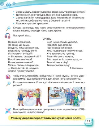 11
Склади розповідь про своє спостереження, використовуючи
слова: дерево, стовбур, гілки, кора, крона.
Розглянь малюнки. Кого з дітей січень снігом січе й пече мо-
розом?
Чому січень уважають «сердитим»? Яким «пухом» січень укри-
ває землю? Що зробив січень для дітей, чого немає влітку?
• Зверни увагу, як росте дерево. Як на ньому розміщені гілки?
• Доторкнися до стовбура. Визнач, яка в дерева кора.
• Зроби світлини гілки дерева, щоб порівняти їх із світлина-
ми, які ти зробиш у лютому, у березні та квітні.
• Розкажи про свої враження.
Послухай вірш.
Ліс під інеєм дріма.
По землі іде зима.
Входить, пишна і велична,
В крижану господу січня.
Усміхається з-під вій:
— Як живеш, сердитий мій?
Як снігами ти січеш?
Як морозами печеш?
Місяць січень очі мружить:
— Я сердитий, та не дуже.
Землю пухом укриваю,
Щоб не мерзнуть урожаю.
Поробив для дітвори
Гарні ковзанки з гори.
Лиш недбальців-неслухнянців,
Хто загаявсь на гулянці,
Розстіба свого кожуха,
Виставля з-під шапки вуха, —
Тих снігами я січу!
Тих морозами печу!
Т. Коломієць
Січень
Як потрібно одягатися на прогулянку, коли надворі мороз? Що
ви візьмете на прогулянку?
Узимку дерева перестають харчуватися й рости.
Право для безоплатного розміщення підручника в мережі Інтернет має
Міністерство освіти і науки України http://mon.gov.ua/ та Інститут модернізації змісту освіти https://imzo.gov.ua
 