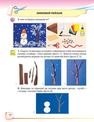 12
ЗИМОВИЙ ПЕЙЗАЖ
З чим ти будеш працювати?
1. Скрути та виклади зі смужок гофрованого або кольорового
паперу стовбур і гілки дерева (фото 1). Змасти клеєм місце
розміщення дерева на основі та приклей його (фото 2, 3).
2. Виклади та приклей до основи два ватні диски: «тулуб» і
«голову» снігової баби (фото 4).
1 2 3
4
Право для безоплатного розміщення підручника в мережі Інтернет має
Міністерство освіти і науки України http://mon.gov.ua/ та Інститут модернізації змісту освіти https://imzo.gov.ua
 