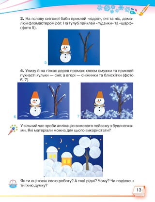 13
3. На голову снігової баби приклей «відро», очі та ніс, дома-
люй фломастером рот. На тулуб приклей «ґудзики» та «шарф»
(фото 5).
4. Унизу й на гілках дерев промаж клеєм смужки та приклей
пухнасті кульки — сніг, а вгорі — сніжинки та блискітки (фото
6, 7).
У вільний час зроби аплікацію зимового пейзажу з будиночка-
ми. Які матеріали можна для цього використати?
Як ти оцінюєш свою роботу? А твої рідні? Чому? Чи поділяєш
ти їхню думку?
5
6 7
Право для безоплатного розміщення підручника в мережі Інтернет має
Міністерство освіти і науки України http://mon.gov.ua/ та Інститут модернізації змісту освіти https://imzo.gov.ua
 