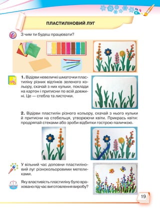 19
ПЛАСТИЛІНОВИЙ ЛУГ
З чим ти будеш працювати?
1. Відірви невеличкі шматочки плас-
тиліну різних відтінків зеленого ко-
льору, скачай з них кульки, поклади
на картон і притисни по всій довжи-
ні. Це — стебла та листочки.
2. Відірви пластилін різного кольору, скачай з нього кульки
й притисни на стебельця, утворюючи квіти. Прикрась квіти:
продряпай стеками або зроби відбитки гострою паличкою.
У вільний час доповни пластиліно-
вий луг різнокольоровими метели-
ками.
Яку властивість пластиліну було вра­
хованопідчасвиготовленнявиробу?
Право для безоплатного розміщення підручника в мережі Інтернет має
Міністерство освіти і науки України http://mon.gov.ua/ та Інститут модернізації змісту освіти https://imzo.gov.ua
 