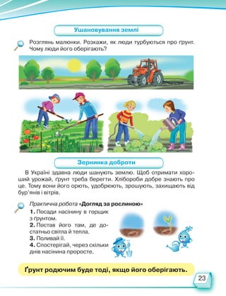 23
Розглянь малюнки. Розкажи, як люди турбуються про ґрунт.
Чому люди його оберігають?
Практична робота «Догляд за рослиною»
Ушановування землі
1. Посади насінину в горщик
з ґрунтом.
2. Постав його там, де до-
статньо світла й тепла.
3. Поливай її.
4. Спостерігай, через скільки
днів насінина проросте.
В Україні здавна люди шанують землю. Щоб отримати хоро-
ший урожай, ґрунт треба берегти. Хлібороби добре знають про
це. Тому вони його орють, удобрюють, зрошують, захищають від
бур’янів і вітрів.
Зернинка доброти
Ґрунт родючим буде тоді, якщо його оберігають.
Право для безоплатного розміщення підручника в мережі Інтернет має
Міністерство освіти і науки України http://mon.gov.ua/ та Інститут модернізації змісту освіти https://imzo.gov.ua
 