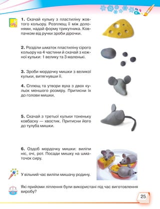 25
1. Скачай кульку з пластиліну жов-
того кольору. Розплющ її між доло-
нями, надай форму трикутника. Ков-
пачком від ручки зроби дірочки.
2. Розділи шматок пластиліну сірого
кольору на 4 частини й скачай з кож-
ної кульки: 1 велику та 3 маленькі.
3. Зроби мордочку мишки з великої
кульки, витягнувши її.
4. Сплющ та утвори вуха з двох ку-
льок меншого розміру. Притисни їх
до голови мишки.
5. Скачай з третьої кульки тоненьку
ковбаску — хвостик. Притисни його
до тулуба мишки.
6. Оздоб мордочку мишки: виліпи
ніс, очі, рот. Посади мишку на шма-
точок сиру.
У вільний час виліпи мишачу родину.
Які прийоми ліплення були використані під час виготовлення
виробу?
Право для безоплатного розміщення підручника в мережі Інтернет має
Міністерство освіти і науки України http://mon.gov.ua/ та Інститут модернізації змісту освіти https://imzo.gov.ua
 