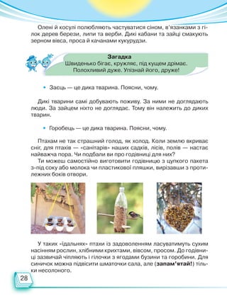 28
• Заєць — це дика тварина. Поясни, чому.
• Горобець — це дика тварина. Поясни, чому.
Загадка
Швиденько бігає, кружляє, під кущем дрімає.
Полохливий дуже. Упізнай його, друже!
Дикі тварини самі добувають поживу. За ними не доглядають
люди. За зайцем ніхто не доглядає. Тому він належить до диких
тварин.
Птахам не так страшний голод, як холод. Коли землю вкриває
сніг, для птахів — «санітарів» наших садків, лісів, полів — настає
найважча пора. Чи подбали ви про годівниці для них?
Ти можеш самостійно виготовити годівницю з цупкого пакета
з-під соку або молока чи пластикової пляшки, вирізавши з проти-
лежних боків отвори.
У таких «їдальнях» птахи із задоволенням ласуватимуть сухим
насінням рослин, хлібними крихтами, вівсом, просом. До годівни-
ці зазвичай чіпляють і гілочки з ягодами бузини та горобини. Для
синичок можна підвісити шматочки сала, але (запам’ятай!) тіль-
ки несолоного.
Олені й косулі полюбляють частуватися сіном, в’язанками з гі-
лок дерев берези, липи та верби. Дикі кабани та зайці смакують
зерном вівса, проса й качанами кукурудзи.
Право для безоплатного розміщення підручника в мережі Інтернет має
Міністерство освіти і науки України http://mon.gov.ua/ та Інститут модернізації змісту освіти https://imzo.gov.ua
 