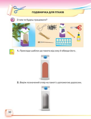30
ГОДІВНИЧКА ДЛЯ ПТАХІВ
З чим ти будеш працювати?
2. Виріж позначений отвір на пакеті з допомогою дорослих.
1. Приклади шаблон до пакета від соку й обведи його.
Право для безоплатного розміщення підручника в мережі Інтернет має
Міністерство освіти і науки України http://mon.gov.ua/ та Інститут модернізації змісту освіти https://imzo.gov.ua
 