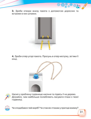 31
3. Зроби отвори внизу пакета з допомогою дорослих та
встроми в них шпажки.
4. Зроби отвір угорі пакета. Просунь в отвір мотузку, зв’яжи її
кінці.
Насип у зроблену годівницю насіння та підвісь її на дерево.
Дізнайся, чим найбільше полюбляють ласувати птахи з твоєї
годівниці.
Чи сподобався твій виріб? Чи став він птахам у пригоді взимку?
Право для безоплатного розміщення підручника в мережі Інтернет має
Міністерство освіти і науки України http://mon.gov.ua/ та Інститут модернізації змісту освіти https://imzo.gov.ua
 