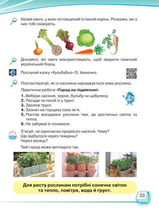 33
Назви овочі, у яких потовщений їстівний корінь. Розкажи, які з
них тобі смакують.
Дізнайся, які овочі використовують, щоб зварити смачний
український борщ.
Послухай казку «Кульбабка» О. Іваненко.
Практична робота «Город на підвіконні»
1. Вибери насіння, зерно, бульбу чи цибулину.
2. Посади чи посій їх у ґрунт.
3. Зволож ґрунт.
4. Зазнач на горщику своє ім’я.
5. Постав висаджені рослини там, де достатньо світла та
тепла.
6. Не забувай їх поливати.
Поспостерігай, як із насінини народжується нова рослина.
З’ясуй, чи одночасно проросло насіння. Чому?
Що відбулося через тиждень?
Через місяць?
Твій город може виглядати так.
Для росту рослинам потрібні сонячне світло
та тепло, повітря, вода й ґрунт.
Право для безоплатного розміщення підручника в мережі Інтернет має
Міністерство освіти і науки України http://mon.gov.ua/ та Інститут модернізації змісту освіти https://imzo.gov.ua
 