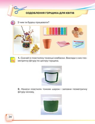 34
ОЗДОБЛЕННЯ ГОРЩИКА ДЛЯ КВІТІВ
З чим ти будеш працювати?
1. Скачай із пластиліну тоненькі ковбаски. Виклади з них гео-
метричну фігуру по центру горщика.
2. Нанеси пластилін тонким шаром і заповни геометричну
фігуру-основу.
Право для безоплатного розміщення підручника в мережі Інтернет має
Міністерство освіти і науки України http://mon.gov.ua/ та Інститут модернізації змісту освіти https://imzo.gov.ua
 