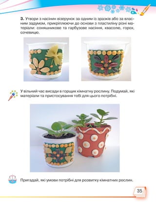 35
3. Утвори з насінин візерунок за одним із зразків або за влас-
ним задумом, прикріплюючи до основи з пластиліну різні ма-
теріали: соняшникове та гарбузове насіння, квасолю, горох,
сочевицю.
Пригадай, які умови потрібні для розвитку кімнатних рослин.
У вільний час висади в горщик кімнатну рослину. Подумай, які
матеріали та пристосування тобі для цього потрібні.
Право для безоплатного розміщення підручника в мережі Інтернет має
Міністерство освіти і науки України http://mon.gov.ua/ та Інститут модернізації змісту освіти https://imzo.gov.ua
 