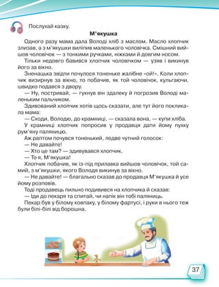 37
Послухай казку.
Одного разу мама дала Володі хліб з маслом. Масло хлопчик
злизав, а з м’якушки виліпив маленького чоловічка. Смішний вий-
шов чоловічок — з тонкими ручками, ніжками й довгим носом.
Тільки недовго бавився хлопчик чоловічком — узяв і викинув
його за вікно.
Зненацька звідти почулося тоненьке жалібне «ой!». Коли хлоп-
чик визирнув за вікно, то побачив, як той чоловічок, кульгаючи,
швидко подався з двору.
— Ну, постривай, — гукнув він здалеку й погрозив Володі ма-
леньким пальчиком.
Здивований хлопчик хотів щось сказати, але тут його поклика-
ла мама:
— Сходи, Володю, до крамниці, — сказала вона, — купи хліба.
У крамниці хлопчик попросив у продавця дати йому пухку
рум’яну паляницю.
Аж раптом почувся тоненький, ледве чутний голосок:
— Не давайте!
— Хто це там? — здивувався хлопчик.
— То я, М’якушка!
Хлопчик побачив, як із-під прилавка вийшов чоловічок, той са-
мий, з м’якушки, якого Володя викинув за вікно.
— Не давайте! — благально сказав до продавця М’якушка й усе
йому розповів.
Тоді продавець пильно подивився на хлопчика й сказав:
— Іди до пекаря та спитай, чи напік він тобі паляниць.
Пекар був у білому ковпаку, у білому фартусі, і руки в нього теж
були білі-білі від борошна.
М’якушка
Право для безоплатного розміщення підручника в мережі Інтернет має
Міністерство освіти і науки України http://mon.gov.ua/ та Інститут модернізації змісту освіти https://imzo.gov.ua
 