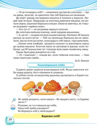 38
Як треба розуміти, коли кажуть: «Як вродить жито, то будемо
жити»?
З давніх-давен українці вшановували хліб. Якщо шматочок хлі-
ба падав додолу, його піднімали й цілували.
З хлібом-сіллю на вишитому рушнику зустрічають в Україні по-
чесних гостей.
Бережи хліб!
Ушановування хліба
— То це ти кидаєш хліб? — неприязно зустрів він хлопчика. — Іди
на завод, запитай, чи намололи там тобі борошна на паляницю.
До воріт заводу під’їжджали машини й зникали у воротах. Лю-
дей ніде не було. Звідусюди на хлопчика дивилися машини, які мо-
лоли зерно, засипали борошно в мішки. Оком не змигнеш, як ті міш-
ки зашивала «чарівна голка».
— Хто тут є? — не витримав нарешті хлопчик.
До хлопчика вийшов інженер, який керував машинами.
—А,цети!—недужелагідносказавінженер.Напевне,М’якушка
раніше за нього встиг. — Тобі на паляницю борошна ми не намо-
лоли. Іди на поле до селян, коли дадуть тобі зерна, тоді намелемо.
…Ланом плив комбайн, зрізуючи колоски та висипаючи зерно
до кузова машини. Хлопчик мало не заплакав із відчаю, коли по-
бачив, що М’якушка вже тут і показує всім свою понівечену ніжку.
Однак бригадир докоряти не став.
— От і помічник! — сказав він, коли побачив хлопчика. — Нам
саме помічники треба…
За Б. Вовком
Розкажи, як ти ставишся до хліба.
Чому хліб треба шанувати?
Як бережуть хліб у твоїй родині?
Право для безоплатного розміщення підручника в мережі Інтернет має
Міністерство освіти і науки України http://mon.gov.ua/ та Інститут модернізації змісту освіти https://imzo.gov.ua
 
