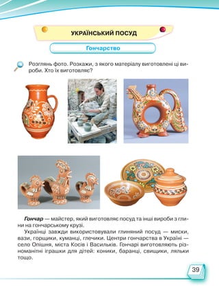 39
Розглянь фото. Розкажи, з якого матеріалу виготовлені ці ви-
роби. Хто їх виготовляє?
Гончар — майстер, який виготовляє посуд та інші вироби з гли-
ни на гончарському крузі.
Українці завжди використовували глиняний посуд — миски,
вази, горщики, куманці, глечики. Центри гончарства в Україні —
село Опішня, міста Косів і Васильків. Гончарі виготовляють різ-
номанітні іграшки для дітей: коники, баранці, свищики, ляльки
тощо.
Гончарство
УКРАЇНСЬКИЙ ПОСУД
Право для безоплатного розміщення підручника в мережі Інтернет має
Міністерство освіти і науки України http://mon.gov.ua/ та Інститут модернізації змісту освіти https://imzo.gov.ua
 