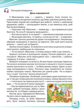 43
Послухай оповідання.
День народження
У Максимових очах — і радість, і тривога. Коли почало по-
справжньому лагодитися на весну, дід Левко дав йому ділянку землі.
Приготував онукові все необхідне для роботи: лопату з невеликим
держаком; граблі — розпушувати землю, а ще замашну сапу, щоб
бур’ян виполювати.
— Пора вже тобі, Максиме, — мовив дід, — до справжнього діла
братися. Ну хоча б городину вирощувати...
— Я й сам не проти. А чи зумію? — невпевнено відповів хлопчик.
— Якщо дуже захочеш, то зумієш, а коли що не так — я недалеко.
Максим і раніше допомагав дідові господарювати. Наприклад,
обривав смородину й малину на варення. Але щоб мати власну
ділянку — такого ще не бувало!..
Землю копали вдвох. З незвички в хлопчика на долонях утвори-
лися мозолі, завбільшки як горошини.
— То не мозолі, Максиме, а лінива шкіра в тебе з рук злазить...
Нарешті скопали й розпушили грядку. Почали радитися, що ж
посадити. Максим хотів вирощувати все: і картоплю, і цибулю,
і редиску, й огірки, і квасолю...
Вибрали помідори та капусту, бо вже якраз і розсада підросла.
Тягнулася зеленим кволим листячком із вузького тісного ящика,
немов просилася на волю — на Максимову грядку. Удвох ту роз-
саду висаджували в ямки. Рослини ледь трималися на тон­
ких,
майже прозорих ніжках. Максима аж сумнів узяв: «Чи ж вирос-
туть з оцих “ниточок” великі капустини?»
Поливали щовечора. Особливо, коли вдень дуже припікало сон-
це. У такі дні голівки рослин схилялися низько, немов просили пити.
— І чого вони так повільно ростуть? — мало не щодня питав онук
діда. — Чи не могли б трохи швидше?
—Осьякпереконаються,щоти,Мак-
симе, добрий господар, дбаєш і допо-
магаєш їм, то й будуть швидше рости.
Настав день народження Максима.
На його свято прийшли друзі.
Посеред столу, за яким зібралися
діти, було чимало всіляких ласощів:
Право для безоплатного розміщення підручника в мережі Інтернет має
Міністерство освіти і науки України http://mon.gov.ua/ та Інститут модернізації змісту освіти https://imzo.gov.ua
 