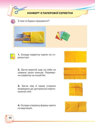 46
КОНВЕРТ З ПАПЕРОВОЇ СЕРВЕТКИ
1. Склади серветку навпіл по го-
ризонталі.
2. Загни верхній шар на себе на
ширину трьох пальців. Перевер-
ни серветку на інший бік.
3. Загни ліву й праву сторони
всередину до центральної верти-
кальної лінії.
4. Склади утворену форму навпіл
по вертикалі.
З чим ти будеш працювати?
Право для безоплатного розміщення підручника в мережі Інтернет має
Міністерство освіти і науки України http://mon.gov.ua/ та Інститут модернізації змісту освіти https://imzo.gov.ua
 