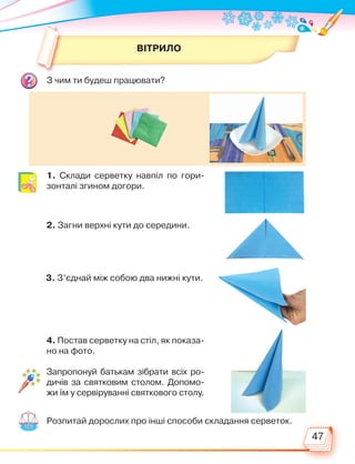 47
3. З’єднай між собою два нижні кути.
4. Постав серветку на стіл, як показа-
но на фото.
1. Склади серветку навпіл по гори-
зонталі згином догори.
2. Загни верхні кути до середини.
ВІТРИЛО
З чим ти будеш працювати?
Розпитай дорослих про інші способи складання серветок.
Запропонуй батькам зібрати всіх ро-
дичів за святковим столом. Допомо-
жи їм у сервіруванні святкового столу.
Право для безоплатного розміщення підручника в мережі Інтернет має
Міністерство освіти і науки України http://mon.gov.ua/ та Інститут модернізації змісту освіти https://imzo.gov.ua
 