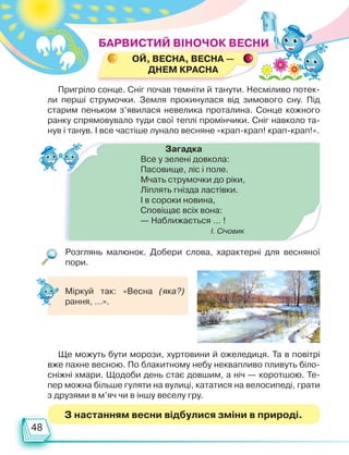 48
ОЙ, весна, весна —
днем красна
З настанням весни відбулися зміни в природі.
Пригріло сонце. Сніг почав темніти й танути. Несміливо потек­
ли перші струмочки. Земля прокинулася від зимового сну. Під
старим пеньком з’явилася невелика проталина. Сонце кожного
ранку спрямовувало туди свої теплі промінчики. Сніг навколо та-
нув і танув. І все частіше лунало весняне «крап-крап! крап-крап!».
Загадка
Все у зелені довкола:
Пасовище, ліс і поле.
Мчать струмочки до ріки,
Ліплять гнізда ластівки.
І в сороки новина,
Сповіщає всіх вона:
— Наближається … !
І. Січовик
Ще можуть бути морози, хуртовини й ожеледиця. Та в повітрі
вже пахне весною. По блакитному небу неквапливо пливуть біло-
сніжні хмари. Щодоби день стає довшим, а ніч — коротшою. Те-
пер можна більше гуляти на вулиці, кататися на велосипеді, грати
з друзями в м’яч чи в іншу веселу гру.
Розглянь малюнок. Добери слова, характерні для весняної
пори.
БАРВИСТИЙ ВІНОЧОК ВЕСНИ
Міркуй так: «Весна (яка?)
рання, …».
Право для безоплатного розміщення підручника в мережі Інтернет має
Міністерство освіти і науки України http://mon.gov.ua/ та Інститут модернізації змісту освіти https://imzo.gov.ua
 
