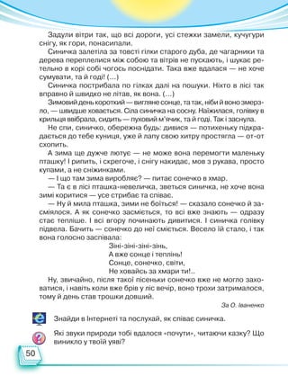 50
Задули вітри так, що всі дороги, усі стежки замели, кучугури
снігу, як гори, понасипали.
Синичка залетіла за товсті гілки старого дуба, де чагарники та
дерева переплелися між собою та вітрів не пускають, і шукає ре-
тельно в корі собі чогось поснідати. Така вже вдалася — не хоче
сумувати, та й годі! (...)
Синичка пострибала по гілках далі на пошуки. Ніхто в лісі так
вправно й швидко не літав, як вона. (…)
Зимовийденькороткий—виглянесонце,татак,нібийвонозмерз-
ло, — швидше ховається. Сіла синичка на сосну. Наїжилася, голівку в
крильця ввібрала, сидить — пуховий м’ячик, та й годі. Так і заснула.
Не спи, синичко, обережна будь: дивися — потихеньку підкра-
дається до тебе куниця, уже й лапу свою хитру простягла — от-от
схопить.
А зима ще дужче лютує — не може вона перемогти маленьку
пташку! І рипить, і скрегоче, і снігу накидає, мов з рукава, просто
купами, а не сніжинками.
— І що там зима виробляє? — питає сонечко в хмар.
— Та є в лісі пташка-невеличка, зветься синичка, не хоче вона
зимі коритися — усе стрибає та співає.
— Ну й мила пташка, зими не боїться! — сказало сонечко й за-
сміялося. А як сонечко засміється, то всі вже знають — одразу
стає тепліше. І всі вгору починають дивитися. І синичка голівку
підвела. Бачить — сонечко до неї сміється. Весело їй стало, і так
вона голосно заспівала:
Зіні-зіні-зіні-зінь,
А вже сонце і теплінь!
Сонце, сонечко, світи,
Не ховайсь за хмари ти!..
Ну, звичайно, після такої пісеньки сонечко вже не могло захо-
ватися, і навіть коли вже брів у ліс вечір, воно трохи затрималося,
тому й день став трошки довший.
За О. Іваненко
Знайди в Інтернеті та послухай, як співає синичка.
Які звуки природи тобі вдалося «почути», читаючи казку? Що
виникло у твоїй уяві?
Право для безоплатного розміщення підручника в мережі Інтернет має
Міністерство освіти і науки України http://mon.gov.ua/ та Інститут модернізації змісту освіти https://imzo.gov.ua
 