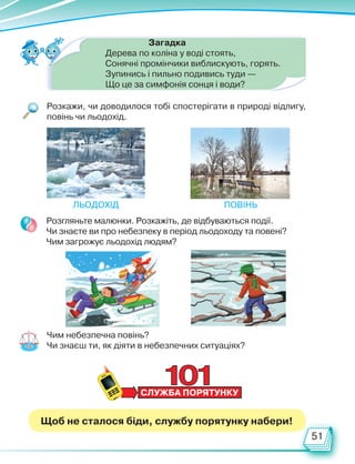 51
Загадка
Дерева по коліна у воді стоять,
Сонячні промінчики виблискують, горять.
Зупинись і пильно подивись туди —
Що це за симфонія сонця і води?
Розкажи, чи доводилося тобі спостерігати в природі відлигу,
повінь чи льодохід.
Льодохід Повінь
Розгляньте малюнки. Розкажіть, де відбуваються події.
Чи знаєте ви про небезпеку в період льодоходу та повені?
Чим загрожує льодохід людям?
Чим небезпечна повінь?
Чи знаєш ти, як діяти в небезпечних ситуаціях?
Щоб не сталося біди, службу порятунку набери!
Право для безоплатного розміщення підручника в мережі Інтернет має
Міністерство освіти і науки України http://mon.gov.ua/ та Інститут модернізації змісту освіти https://imzo.gov.ua
 