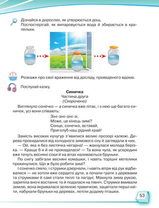 53
Дізнайся в дорослих, як утворюється дощ.
Поспостерігай, як випаровується вода й збирається в кра-
пельки.
Розкажи про свої враження від досліду, проведеного вдома.
Послухай казку.
Виглянуло сонечко — а синичка вже літає, і з нею ще багато си-
ничок, усі вони співають:
Зіні-зіні-зіні-зі,
Може, це кінець зимі?
Сонце, сонечко, вставай,
Приголуб наш рідний край!
Замість високих кучугур з’явилися великі прозорі калюжі. Де-
рева прокидалися від холодного зимового сну й заглядали в них.
— Ой, яка я без листячка негарна! — жахнулася молода беріз-
ка. — Краще б я й не прокидалася! — Та вона чула, як усередині
вже течуть весняні соки й на вітах наливаються бруньки.
По снігу забігали весняні комашки, і навіть торішні метелики
прокинулися. Що ж було робити зимі?
І сонечко сяяло, і струмки дзюрчали, і навіть вітри від рук відби-
валися — не хотіли вже сердито дути, а почали грати з деревами
та струмками й самі стали теплі та лагідні. Махнула зима рукою,
зарипіла вночі востаннє та й подалася на північ. Струмки вмивали
землю, вона вкривалася зеленою травичкою, зацвітали перші кві-
ти, набухали бруньки на деревах, летіли додому пташки.
Синичка
Частина друга
(Скорочено)
Право для безоплатного розміщення підручника в мережі Інтернет має
Міністерство освіти і науки України http://mon.gov.ua/ та Інститут модернізації змісту освіти https://imzo.gov.ua
 