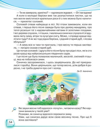 54
Які звуки весни тобі вдалося «почути», читаючи казку? Які кар-
тини виникли у твоїй уяві?
Розкажи, як синичці вдалося пережити зиму.
Уяви, що синичка дарує всім свою весняну пісню. Про що б
вона заспівала?
—Тинезамерзла,крихітко?—курликалижуравлі.—Отімивдома!
А коли в молодої берізки вже так розпустилися листки, що на
них могли вміститися крапельки роси й з них можна було напити-
ся, — прилетів і соловей.
Соловей співав найкраще в лісі. Усі птахи замовкали, коли він
співав, і перша його пісня завжди була про далеку мандрівку, про
теплі розкішні гаї з надзвичайними квітами й золотими плодами.
І всі дерева слухали, і пташки, і маленька синичка слухала й згаду-
вала люту зиму, вітри та кучугури снігу. Може, і справді краще від-
літати туди? А як же тоді рідна берізка, і рідний старий дуб, і лісова
яблунька?
— А зиму все ж таки ти прогнала, і про весну ти перша заспіва-
ла, — лагідно сказав старий дуб.
Це почув соловей. І друга його пісня була про рідні ліси, які в сто
разів кращі від найрозкішніших південних садів.
І ця пісня ще була похвалою маленькій, веселій, сміливій пташ-
ці, яка не побоялася зими.
Синичка засоромилася, і щось зацвірінькала. До неї приєдна-
лися і горобці. Вони цвірінькали, що тепер весна, усім добре й ра-
дісно, і не треба думати про сніг і холод.
За О. Іваненко
Право для безоплатного розміщення підручника в мережі Інтернет має
Міністерство освіти і науки України http://mon.gov.ua/ та Інститут модернізації змісту освіти https://imzo.gov.ua
 
