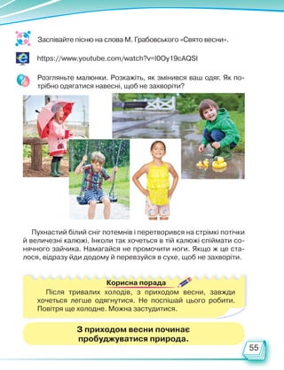 55
Заспівайте пісню на слова М. Грабовського «Свято весни».
https://www.youtube.com/watch?v=l0Oy19cAQSI
Розгляньте малюнки. Розкажіть, як змінився ваш одяг. Як по-
трібно одягатися навесні, щоб не захворіти?
Пухнастий білий сніг потемнів і перетворився на стрімкі потічки
й величезні калюжі. Інколи так хочеться в тій калюжі спіймати со-
нячного зайчика. Намагайся не промочити ноги. Якщо ж це ста-
лося, відразу йди додому й перевзуйся в сухе, щоб не захворіти.
Корисна порада
Після тривалих холодів, з приходом весни, завжди
хочеться легше одягнутися. Не поспішай цього робити.
Повіт­
ря ще холодне. Можна застудитися.
З приходом весни починає
пробуджуватися природа.
Право для безоплатного розміщення підручника в мережі Інтернет має
Міністерство освіти і науки України http://mon.gov.ua/ та Інститут модернізації змісту освіти https://imzo.gov.ua
 