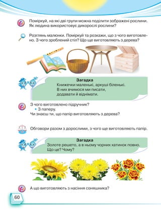 60
Обговори разом з дорослими, з чого ще виготовляють папір.
Розглянь малюнки. Поміркуй та розкажи, що з чого виготовле-
но. З чого зроблений стіл? Що ще виготовляють з дерева?
Поміркуй, на які дві групи можна поділити зображені рослини.
Як людина використовує дикорослі рослини?
З чого виготовлено підручник?
• З паперу.
Чи знаєш ти, що папір виготовляють з дерева?
А що виготовляють з насіння соняшника?
Загадка
Золоте решето, а в ньому чорних хатинок повно.
Що це? Чому?
Загадка
Книжечки маленькі, аркуші біленькі.
В них вчимося ми писати,
додавати й віднімати.
Право для безоплатного розміщення підручника в мережі Інтернет має
Міністерство освіти і науки України http://mon.gov.ua/ та Інститут модернізації змісту освіти https://imzo.gov.ua
 