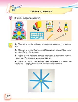 62
СУВЕНІР ДЛЯ МАМИ
З чим ти будеш працювати?
1. Обведи та виріж вісімку з кольорового картону за шабло-
ном.
2. Обведи та виріж 2 кружечки (більший та менший) за шаб­
лонами або трафаретами.
3. Наріж із кольорового паперу впоперек смужки для пелюс-
ток квітки. Розріж кожну смужку навпіл.
4. Намасти клеєм один кінець кожної смужки й приклей до
кружечка — серединки квітки, як показано на фото.
Право для безоплатного розміщення підручника в мережі Інтернет має
Міністерство освіти і науки України http://mon.gov.ua/ та Інститут модернізації змісту освіти https://imzo.gov.ua
 