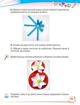 63
5. Намасти клеєм вільний кінець кожної смужки й приклей до
серединки квітки, як показано на фото.
6. Створи ще одну квітку, але смужки зроби коротші.
7. Обведи й виріж листочки за шаблоном. Приклей квітки й
листочки до основи.
Зроби вітальну листівку до Восьмого березня з іншими квітами.
Подумай, кому й до якого свята можна подарувати вітальні
листівки.
Право для безоплатного розміщення підручника в мережі Інтернет має
Міністерство освіти і науки України http://mon.gov.ua/ та Інститут модернізації змісту освіти https://imzo.gov.ua
 