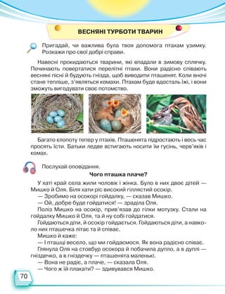 70
Пригадай, чи важлива була твоя допомога птахам узимку.
Розкажи про свої добрі справи.
ВЕСНЯНІ ТУРБОТИ ТВАРИН
Навесні прокидаються тварини, які впадали в зимову сплячку.
Починають повертатися перелітні птахи. Вони радісно співають
весняні пісні й будують гнізда, щоб виводити пташенят. Коли вночі
стане тепліше, з’являться комахи. Птахам буде вдосталь їжі, і вони
зможуть вигодувати своє потомство.
Багато клопоту тепер у птахів. Пташенята підростають і весь час
просять їсти. Батьки ледве встигають носити їм гусінь, черв’яків і
комах.
Послухай оповідання.
У хаті край села жили чоловік і жінка. Було в них двоє дітей —
Мишко й Оля. Біля хати ріс високий гіллястий осокір.
— Зробимо на осокорі гойдалку, — сказав Мишко.
— Ой, добре буде гойдатися! — зраділа Оля.
Поліз Мишко на осокір, прив’язав до гілки мотузку. Стали на
гойдалку Мишко й Оля, та й ну собі гойдатися.
Гойдаються діти, й осокір гойдається. Гойдаються діти, а навко-
ло них пташечка літає та й співає.
Мишко й каже:
— І пташці весело, що ми гойдаємося. Як вона радісно співає.
Глянула Оля на стовбур осокора й побачила дупло, а в дуплі —
гніздечко, а в гніздечку — пташенята маленькі.
— Вона не радіє, а плаче, — сказала Оля.
— Чого ж їй плакати? — здивувався Мишко.
Чого пташка плаче?
Право для безоплатного розміщення підручника в мережі Інтернет має
Міністерство освіти і науки України http://mon.gov.ua/ та Інститут модернізації змісту освіти https://imzo.gov.ua
 