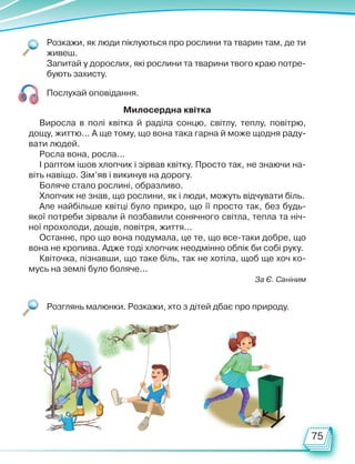 75
Розкажи, як люди піклуються про рослини та тварин там, де ти
живеш.
Запитай у дорослих, які рослини та тварини твого краю потре-
бують захисту.
Розглянь малюнки. Розкажи, хто з дітей дбає про природу.
Послухай оповідання.
Виросла в полі квітка й раділа сонцю, світлу, теплу, повітрю,
дощу, життю... А ще тому, що вона така гарна й може щодня раду-
вати людей.
Росла вона, росла...
І раптом ішов хлопчик і зірвав квітку. Просто так, не знаючи на-
віть навіщо. Зім’яв і викинув на дорогу.
Боляче стало рослині, образливо.
Хлопчик не знав, що рослини, як і люди, можуть відчувати біль.
Але найбільше квітці було прикро, що її просто так, без будь-
якої потреби зірвали й позбавили сонячного світла, тепла та ніч-
ної прохолоди, дощів, повітря, життя...
Останнє, про що вона подумала, це те, що все-таки добре, що
вона не кропива. Адже тоді хлопчик неодмінно обпік би собі руку.
Квіточка, пізнавши, що таке біль, так не хотіла, щоб ще хоч ко-
мусь на землі було боляче...
За Є. Саніним
Милосердна квітка
Право для безоплатного розміщення підручника в мережі Інтернет має
Міністерство освіти і науки України http://mon.gov.ua/ та Інститут модернізації змісту освіти https://imzo.gov.ua
 