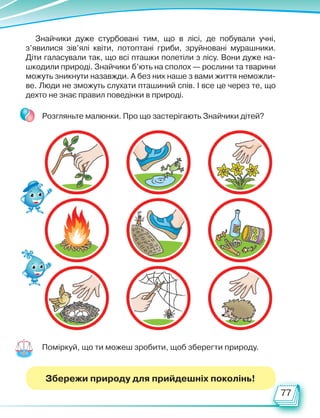 77
Знайчики дуже стурбовані тим, що в лісі, де побували учні,
з’явилися зів’ялі квіти, потоптані гриби, зруйновані мурашники.
Діти галасували так, що всі пташки полетіли з лісу. Вони дуже на-
шкодили природі. Знайчики б’ють на сполох — рослини та тварини
можуть зникнути назавжди. А без них наше з вами життя неможли-
ве. Люди не зможуть слухати пташиний спів. І все це через те, що
дехто не знає правил поведінки в природі.
Розгляньте малюнки. Про що застерігають Знайчики дітей?
Поміркуй, що ти можеш зробити, щоб зберегти природу.
Збережи природу для прийдешніх поколінь!
Право для безоплатного розміщення підручника в мережі Інтернет має
Міністерство освіти і науки України http://mon.gov.ua/ та Інститут модернізації змісту освіти https://imzo.gov.ua
 
