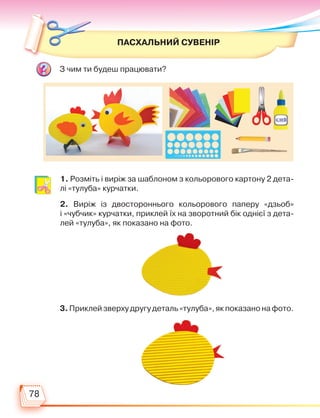 78
ПАСХАЛЬНИЙ СУВЕНІР
1. Розміть і виріж за шаблоном з кольорового картону 2 дета-
лі «тулуба» курчатки.
2. Виріж із двостороннього кольорового паперу «дзьоб»
і «чуб­
чик» курчатки, приклей їх на зворотний бік однієї з дета-
лей «тулуба», як показано на фото.
З чим ти будеш працювати?
3. Приклей зверху другу деталь «тулуба», як показано на фото.
Право для безоплатного розміщення підручника в мережі Інтернет має
Міністерство освіти і науки України http://mon.gov.ua/ та Інститут модернізації змісту освіти https://imzo.gov.ua
 