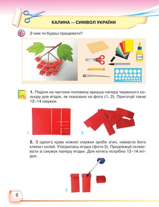 8
КАЛИНА — СИМВОЛ УКРАЇНИ
З чим ти будеш працювати?
1. Поділи на частини половину аркуша паперу червоного ко-
льору для ягідок, як показано на фото (1, 2). Приготуй таких
12–14 смужок.
2. З одного краю кожної смужки зроби згин, намасти його
клеєм і склей. Утворилась ягідка (фото 3). Продовжуй склею-
вати зі смужок паперу ягідки. Для кетяга потрібно 12–14 ягі-
док.
1
3
2
Право для безоплатного розміщення підручника в мережі Інтернет має
Міністерство освіти і науки України http://mon.gov.ua/ та Інститут модернізації змісту освіти https://imzo.gov.ua
 