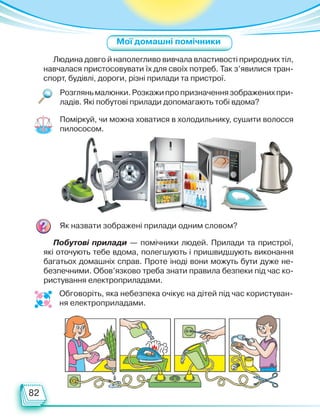 82
Людина довго й наполегливо вивчала властивості природних тіл,
навчалася пристосовувати їх для своїх потреб. Так з’явилися тран-
спорт, будівлі, дороги, різні прилади та пристрої.
Побутові прилади — помічники людей. Прилади та пристрої,
які оточують тебе вдома, полегшують і пришвидшують виконання
багатьох домашніх справ. Проте іноді вони можуть бути дуже не-
безпечними. Обов’язково треба знати правила безпеки під час ко-
ристування електроприладами.
Розглянь малюнки. Розкажи про призначення зображених при-
ладів. Які побутові прилади допомагають тобі вдома?
Поміркуй, чи можна ховатися в холодильнику, сушити волосся
пилососом.
Як назвати зображені прилади одним словом?
Обговоріть, яка небезпека очікує на дітей під час користуван-
ня електроприладами.
Мої домашні помічники
Право для безоплатного розміщення підручника в мережі Інтернет має
Міністерство освіти і науки України http://mon.gov.ua/ та Інститут модернізації змісту освіти https://imzo.gov.ua
 