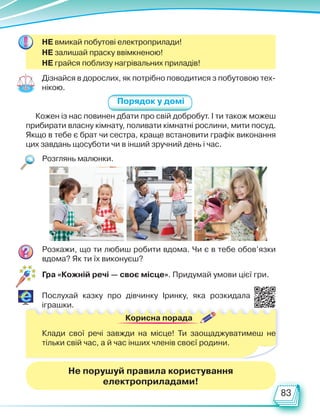 83
Порядок у домі
Дізнайся в дорослих, як потрібно поводитися з побутовою тех-
нікою.
Кожен із нас повинен дбати про свій добробут. І ти також можеш
прибирати власну кімнату, поливати кімнатні рослини, мити посуд.
Якщо в тебе є брат чи сестра, краще встановити графік виконання
цих завдань щосуботи чи в інший зручний день і час.
НЕ вмикай побутові електроприлади!
НЕ залишай праску ввімкненою!
НЕ грайся поблизу нагрівальних приладів!
Розглянь малюнки.
Розкажи, що ти любиш робити вдома. Чи є в тебе обов’язки
вдома? Як ти їх виконуєш?
Послухай казку про дівчинку Іринку, яка розкидала
іграшки.
Корисна порада
Клади свої речі завжди на місце! Ти заощаджуватимеш не
тільки свій час, а й час інших членів своєї родини.
Не порушуй правила користування
електроприладами!
Гра «Кожній речі — своє місце». Придумай умови цієї гри.
Право для безоплатного розміщення підручника в мережі Інтернет має
Міністерство освіти і науки України http://mon.gov.ua/ та Інститут модернізації змісту освіти https://imzo.gov.ua
 