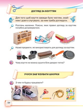 84
Догляд за взуттям
З чим ти будеш працювати?
Розглянь малюнки. Поясни, яких правил догляду за взуттям
потрібно дотримуватися.
Назви предмети, які використовують для догляду за взуттям.
Чому взуття не можна сушити біля джерел тепла?
УЧУСЯ ЗАВ’ЯЗУВАТИ ШНУРКИ
Для того щоб взуття завжди було чистим, охай-
ним і довго слугувало, за ним треба доглядати.
Право для безоплатного розміщення підручника в мережі Інтернет має
Міністерство освіти і науки України http://mon.gov.ua/ та Інститут модернізації змісту освіти https://imzo.gov.ua
 