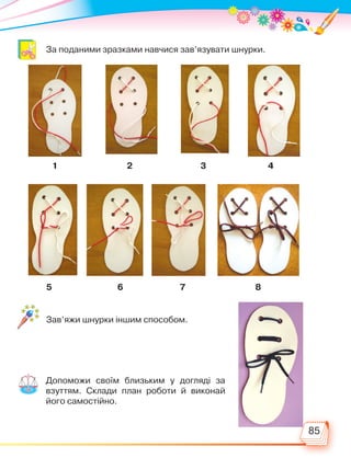 85
За поданими зразками навчися зав’язувати шнурки.
1 2 3 4
5 6 7 8
Зав’яжи шнурки іншим способом.
Допоможи своїм близьким у догляді за
взуттям. Склади план роботи й виконай
його самостійно.
Право для безоплатного розміщення підручника в мережі Інтернет має
Міністерство освіти і науки України http://mon.gov.ua/ та Інститут модернізації змісту освіти https://imzo.gov.ua
 