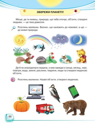 86
ЗБЕРЕЖи ПЛАНЕТУ!
Місце, де ти живеш, природа, що тебе оточує, об’єкти, створені
людьми, — це твоє довкілля.
Де б не знаходилася людина, з нею завжди є сонце, місяць, зорі,
повітря, вода, земля, рослини, тварини, люди та створені людиною
об’єкти.
Розглянь малюнки. Визнач, що належить до неживої, а що —
до живої природи.
Розглянь малюнки. Назви об’єкти, створені людиною.
Право для безоплатного розміщення підручника в мережі Інтернет має
Міністерство освіти і науки України http://mon.gov.ua/ та Інститут модернізації змісту освіти https://imzo.gov.ua
 